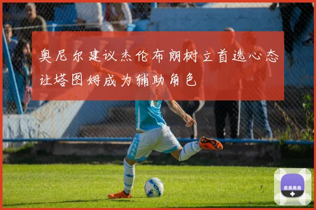奥尼尔建议杰伦布朗树立首选心态让塔图姆成为辅助角色