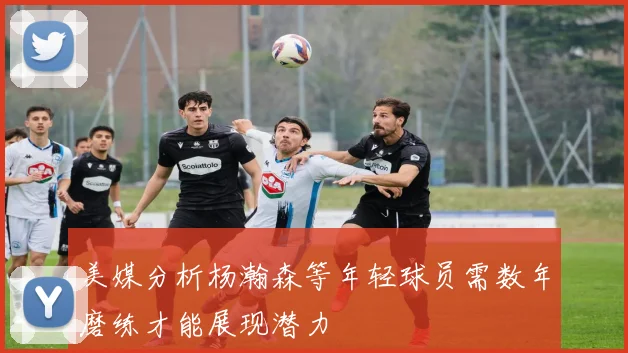 美媒分析杨瀚森等年轻球员需数年磨练才能展现潜力