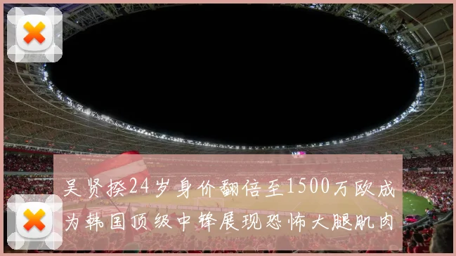 吴贤揆24岁身价翻倍至1500万欧成为韩国顶级中锋展现恐怖大腿肌肉