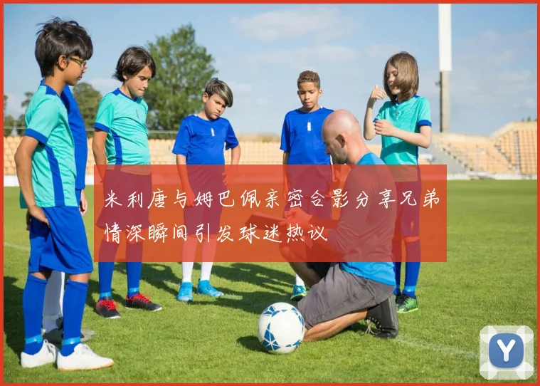 米利唐与姆巴佩亲密合影分享兄弟情深瞬间引发球迷热议
