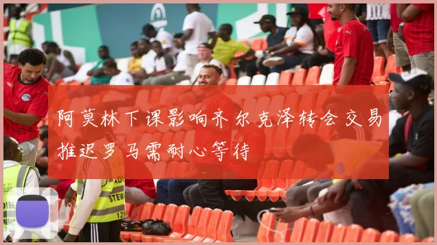 阿莫林下课影响齐尔克泽转会交易推迟罗马需耐心等待
