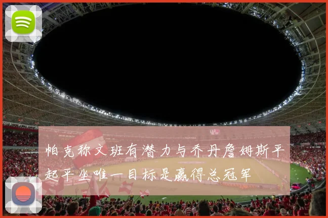 帕克称文班有潜力与乔丹詹姆斯平起平坐唯一目标是赢得总冠军