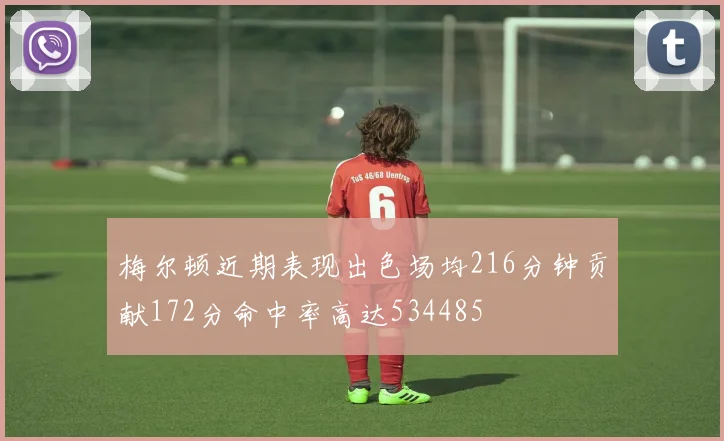 梅尔顿近期表现出色场均216分钟贡献172分命中率高达534485