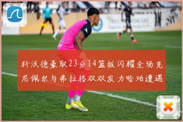 科沃德豪取23分14篮板闪耀全场克尼佩尔与弗拉格双双发力哈珀遭遇瓶颈表现低迷
