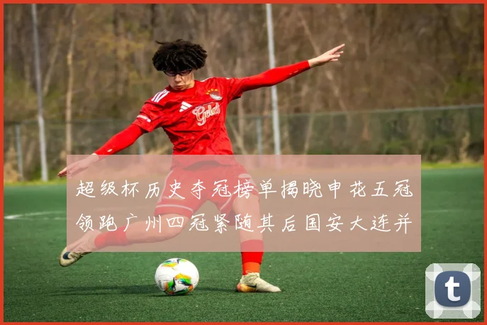 超级杯历史夺冠榜单揭晓申花五冠领跑广州四冠紧随其后国安大连并列第三