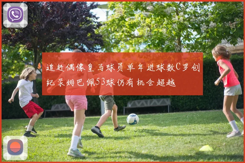 追赶偶像皇马球员单年进球数C罗创纪录姆巴佩53球仍有机会超越