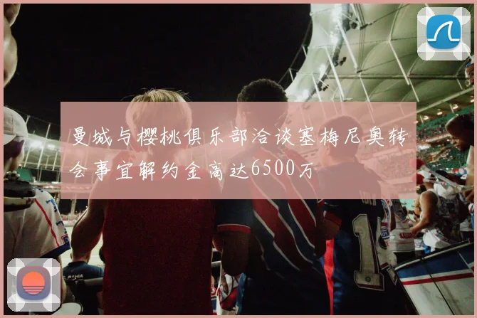 曼城与樱桃俱乐部洽谈塞梅尼奥转会事宜解约金高达6500万