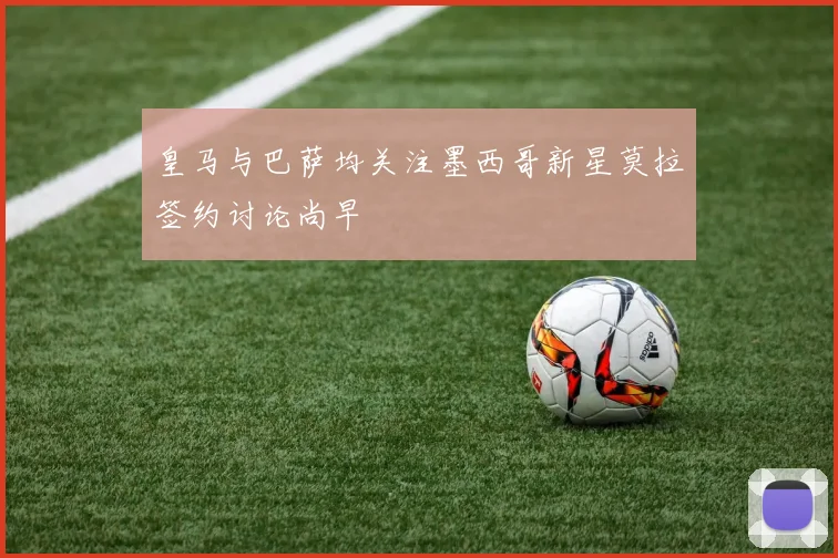 皇马与巴萨均关注墨西哥新星莫拉签约讨论尚早