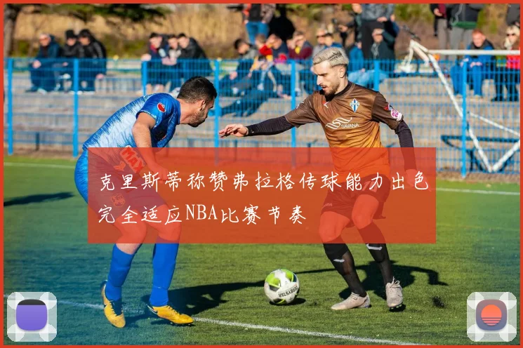 克里斯蒂称赞弗拉格传球能力出色完全适应NBA比赛节奏