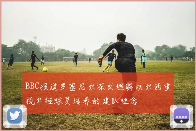 BBC报道罗塞尼尔深刻理解切尔西重视年轻球员培养的建队理念