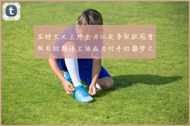 亚特兰大主帅全力以赴争取欧冠晋级目标期待主场成为对手的噩梦之地