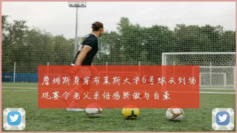 詹姆斯身穿布莱斯大学6号球衣到场观赛令老父亲倍感骄傲与自豪