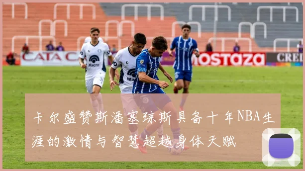卡尔盛赞斯潘塞琼斯具备十年NBA生涯的激情与智慧超越身体天赋