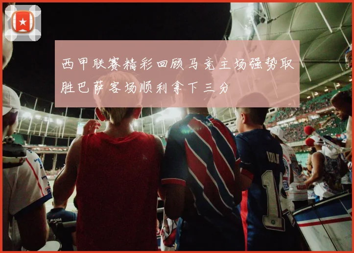 西甲联赛精彩回顾马竞主场强势取胜巴萨客场顺利拿下三分