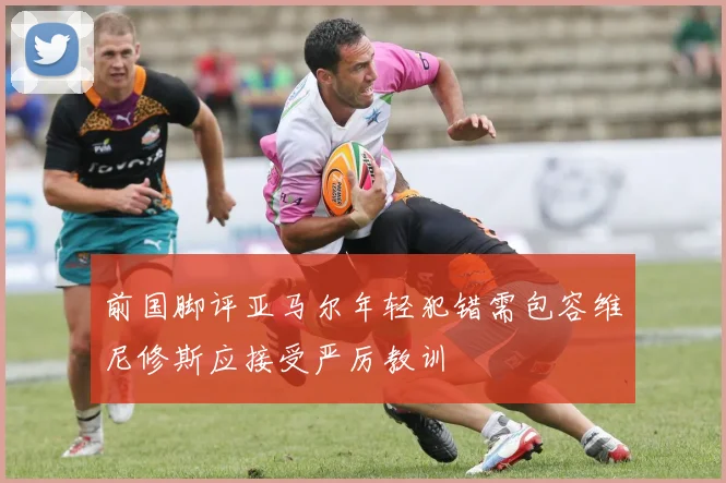 前国脚评亚马尔年轻犯错需包容维尼修斯应接受严厉教训