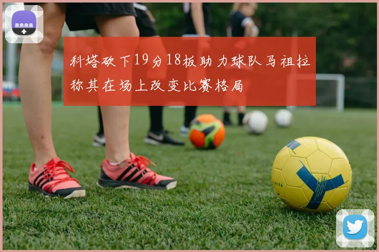 科塔砍下19分18板助力球队马祖拉称其在场上改变比赛格局