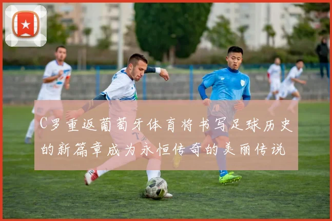 C罗重返葡萄牙体育将书写足球历史的新篇章成为永恒传奇的美丽传说