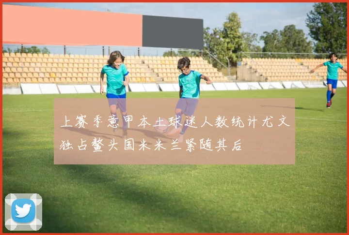 上赛季意甲本土球迷人数统计尤文独占鳌头国米米兰紧随其后