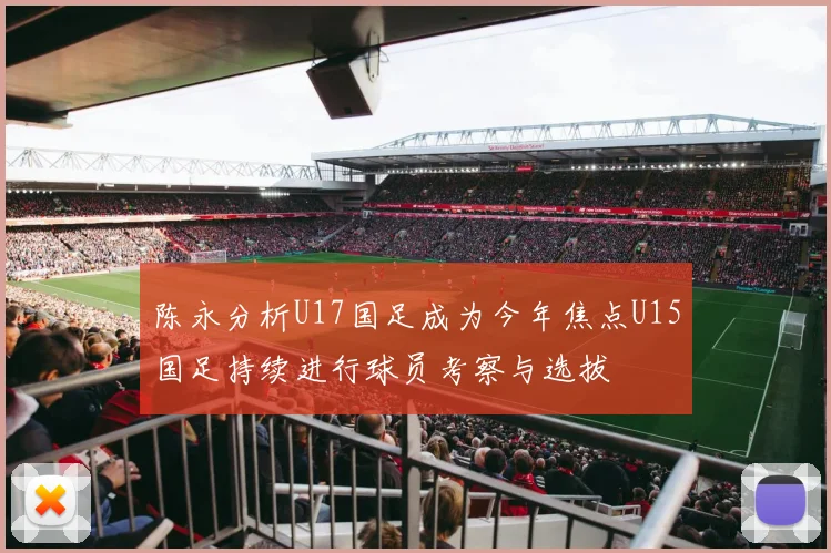 陈永分析U17国足成为今年焦点U15国足持续进行球员考察与选拔