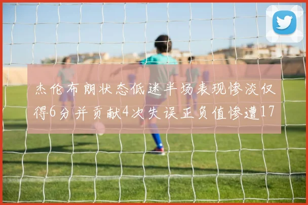 杰伦布朗状态低迷半场表现惨淡仅得6分并贡献4次失误正负值惨遭17