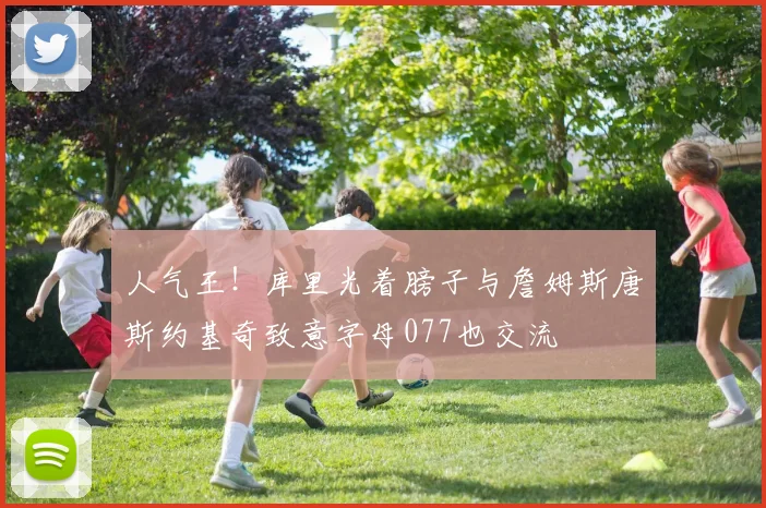 人气王！库里光着膀子与詹姆斯唐斯约基奇致意字母077也交流