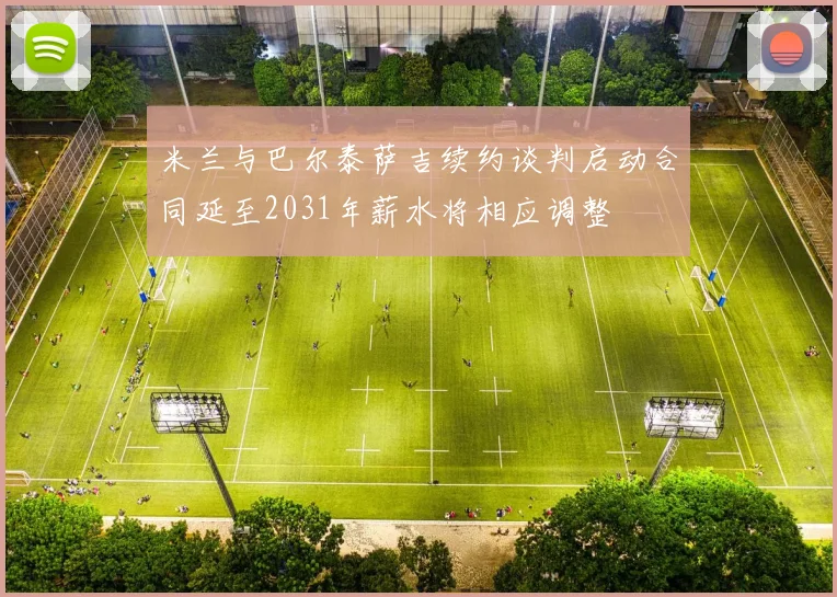 米兰与巴尔泰萨吉续约谈判启动合同延至2031年薪水将相应调整