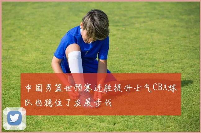 中国男篮世预赛连胜提升士气CBA球队也稳住了发展步伐
