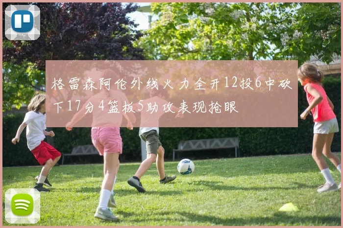 格雷森阿伦外线火力全开12投6中砍下17分4篮板5助攻表现抢眼