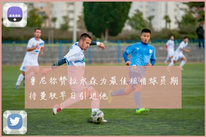 鲁尼称赞拉尔森为最佳租借球员期待曼联早日引进他