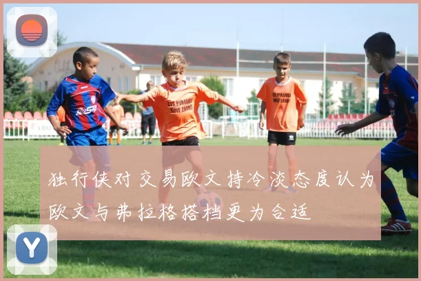 独行侠对交易欧文持冷淡态度认为欧文与弗拉格搭档更为合适