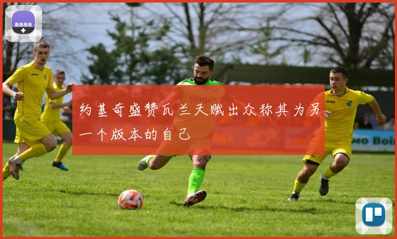 约基奇盛赞瓦兰天赋出众称其为另一个版本的自己
