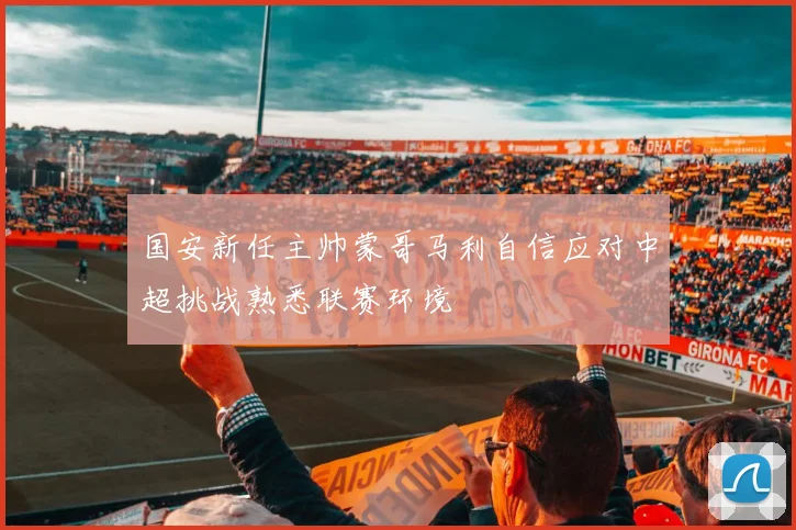 国安新任主帅蒙哥马利自信应对中超挑战熟悉联赛环境