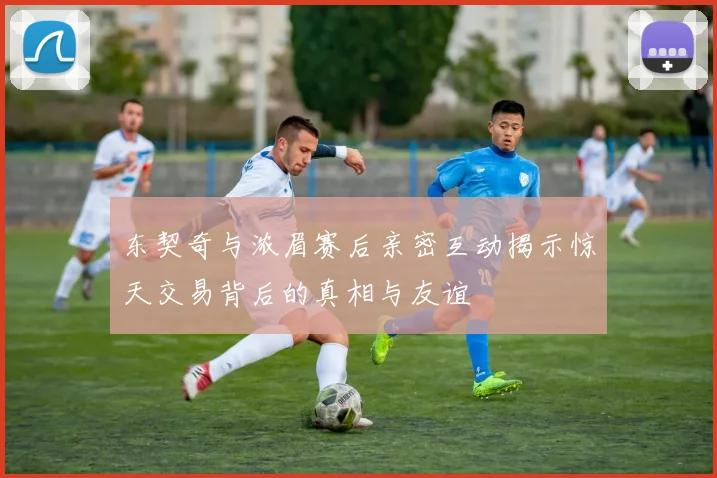 东契奇与浓眉赛后亲密互动揭示惊天交易背后的真相与友谊