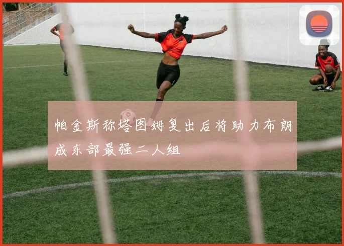 帕金斯称塔图姆复出后将助力布朗成东部最强二人组